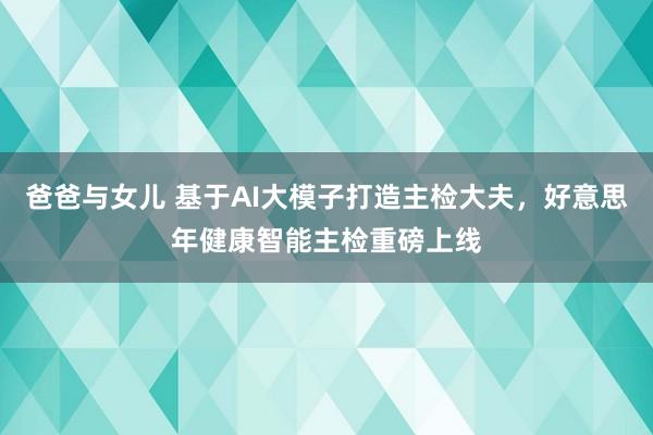 爸爸与女儿 基于AI大模子打造主检大夫，好意思年健康智能主检重磅上线