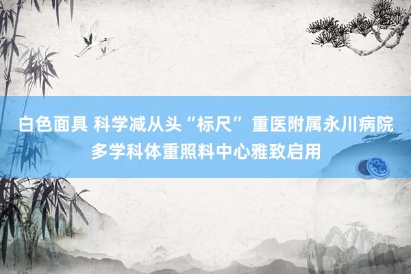 白色面具 科学减从头“标尺” 重医附属永川病院多学科体重照料中心雅致启用