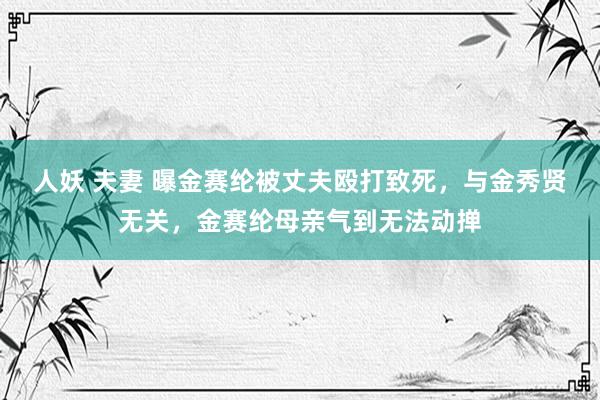 人妖 夫妻 曝金赛纶被丈夫殴打致死，与金秀贤无关，金赛纶母亲气到无法动掸