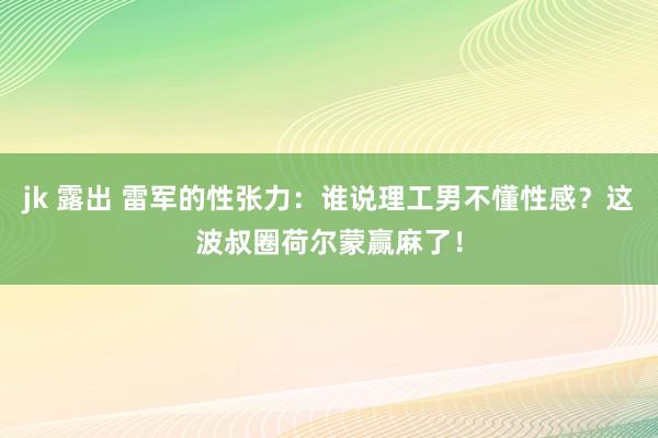 jk 露出 雷军的性张力：谁说理工男不懂性感？这波叔圈荷尔蒙赢麻了！