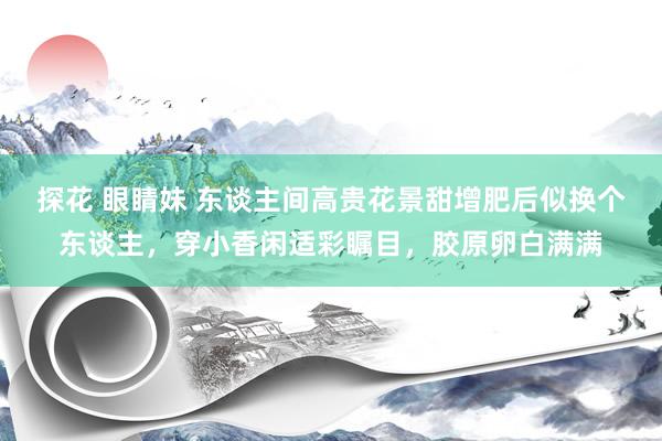探花 眼睛妹 东谈主间高贵花景甜增肥后似换个东谈主，穿小香闲适彩瞩目，胶原卵白满满