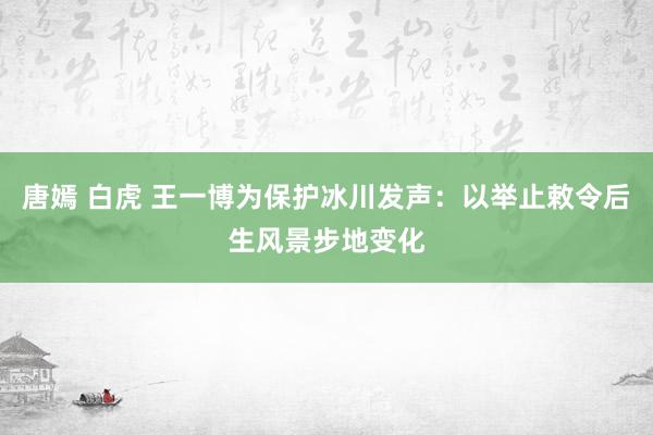 唐嫣 白虎 王一博为保护冰川发声：以举止敕令后生风景步地变化