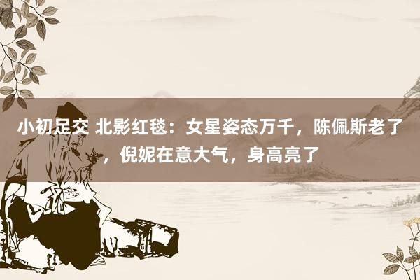 小初足交 北影红毯：女星姿态万千，陈佩斯老了，倪妮在意大气，身高亮了