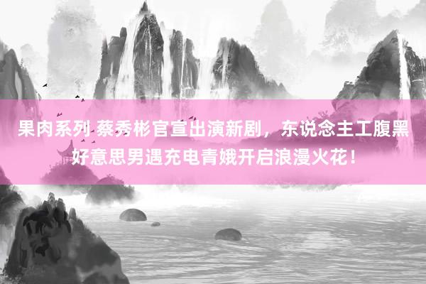 果肉系列 蔡秀彬官宣出演新剧，东说念主工腹黑好意思男遇充电青娥开启浪漫火花！