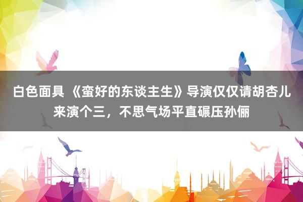 白色面具 《蛮好的东谈主生》导演仅仅请胡杏儿来演个三，不思气场平直碾压孙俪