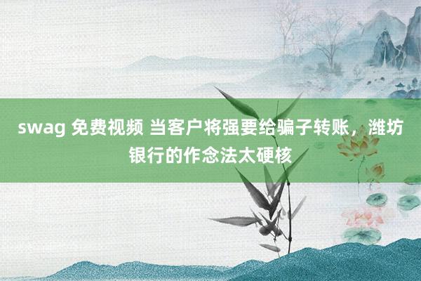 swag 免费视频 当客户将强要给骗子转账，潍坊银行的作念法太硬核
