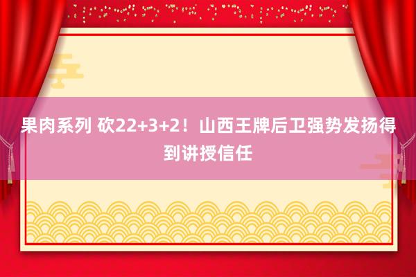 果肉系列 砍22+3+2！山西王牌后卫强势发扬得到讲授信任