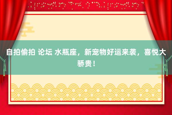 自拍偷拍 论坛 水瓶座，新宠物好运来袭，喜悦大骄贵！