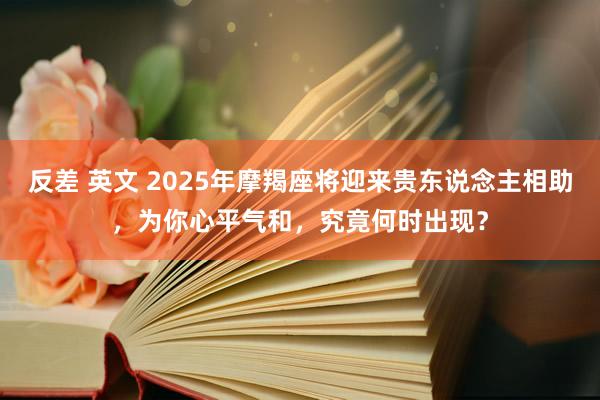 反差 英文 2025年摩羯座将迎来贵东说念主相助，为你心平气和，究竟何时出现？