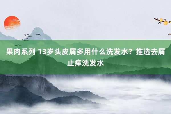 果肉系列 13岁头皮屑多用什么洗发水？推选去屑止痒洗发水