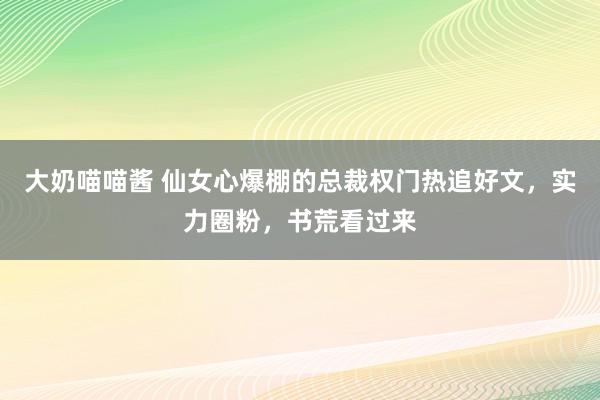 大奶喵喵酱 仙女心爆棚的总裁权门热追好文，实力圈粉，书荒看过来
