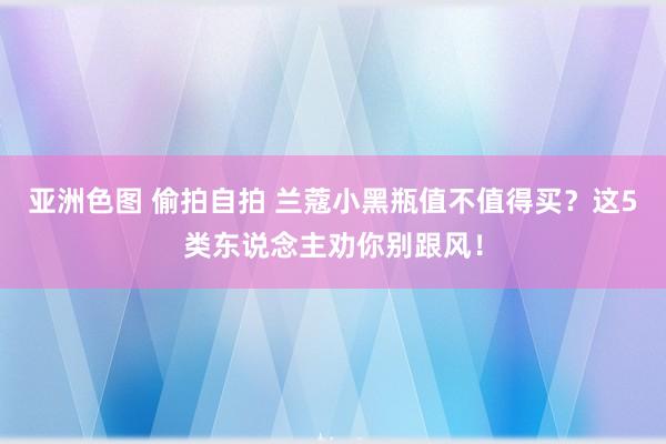 亚洲色图 偷拍自拍 兰蔻小黑瓶值不值得买？这5类东说念主劝你别跟风！