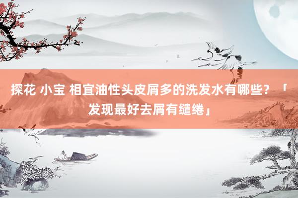 探花 小宝 相宜油性头皮屑多的洗发水有哪些？「发现最好去屑有缱绻」