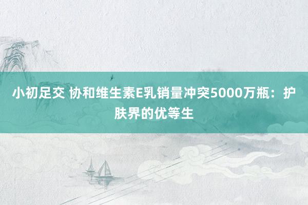 小初足交 协和维生素E乳销量冲突5000万瓶：护肤界的优等生