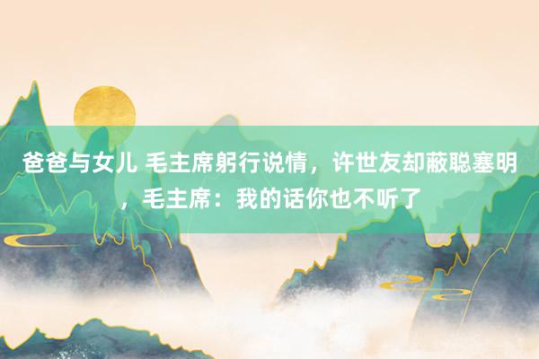 爸爸与女儿 毛主席躬行说情，许世友却蔽聪塞明，毛主席：我的话你也不听了