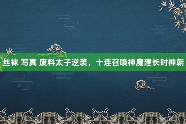丝袜 写真 废料太子逆袭，十连召唤神魔建长时神朝