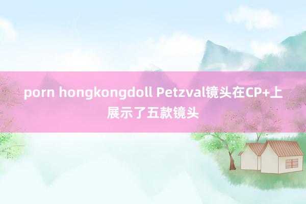 porn hongkongdoll Petzval镜头在CP+上展示了五款镜头