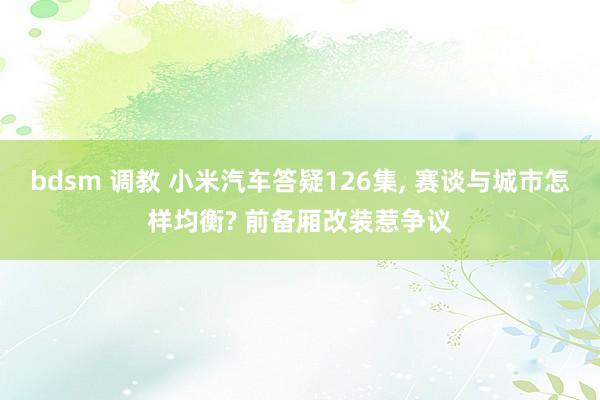 bdsm 调教 小米汽车答疑126集， 赛谈与城市怎样均衡? 前备厢改装惹争议