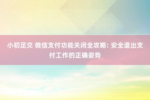 小初足交 微信支付功能关闭全攻略: 安全退出支付工作的正确姿势