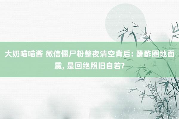 大奶喵喵酱 微信僵尸粉整夜清空背后: 酬酢圈地面震， 是回绝照旧自若?