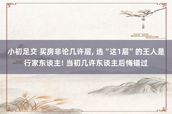 小初足交 买房非论几许层， 选“这1层”的王人是行家东谈主! 当初几许东谈主后悔错过