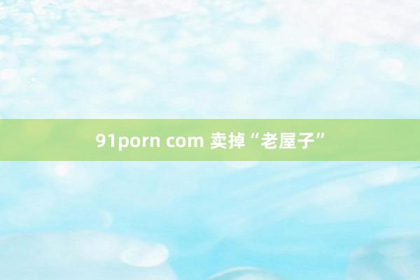 91porn com 卖掉“老屋子”