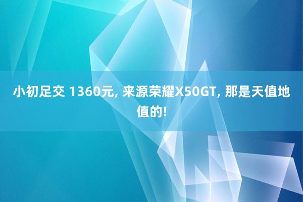 小初足交 1360元， 来源荣耀X50GT， 那是天值地值的!