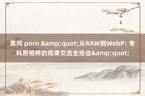 男同 porn &quot;从RAW到WebP: 专科照相师的规律交流全经由&quot;