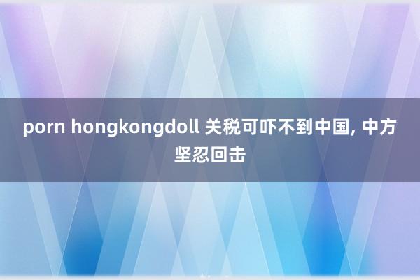 porn hongkongdoll 关税可吓不到中国， 中方坚忍回击