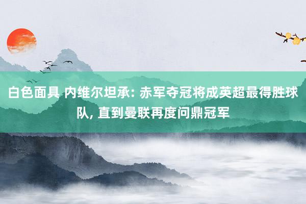 白色面具 内维尔坦承: 赤军夺冠将成英超最得胜球队， 直到曼联再度问鼎冠军