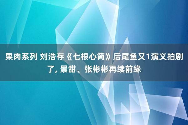 果肉系列 刘浩存《七根心简》后尾鱼又1演义拍剧了， 景甜、张彬彬再续前缘