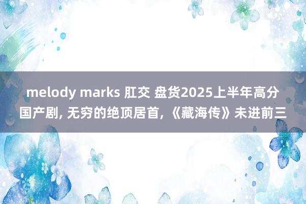 melody marks 肛交 盘货2025上半年高分国产剧， 无穷的绝顶居首， 《藏海传》未进前三