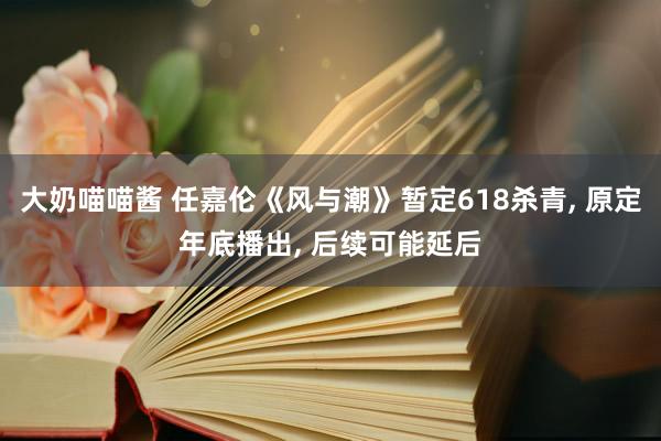 大奶喵喵酱 任嘉伦《风与潮》暂定618杀青， 原定年底播出， 后续可能延后
