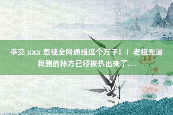 拳交 xxx 忽视全网通缉这个方子！！老祖先逼我删的秘方已经被扒出来了…