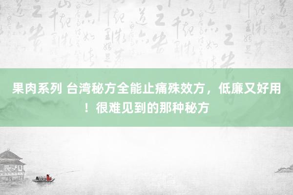 果肉系列 台湾秘方全能止痛殊效方,低廉又好用!很难见到的那种秘方
