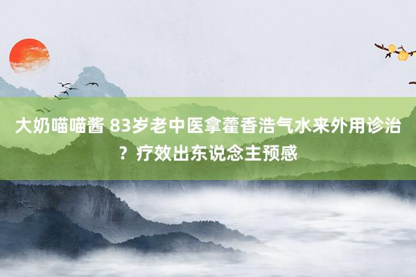 大奶喵喵酱 83岁老中医拿藿香浩气水来外用诊治？疗效出东说念主预感