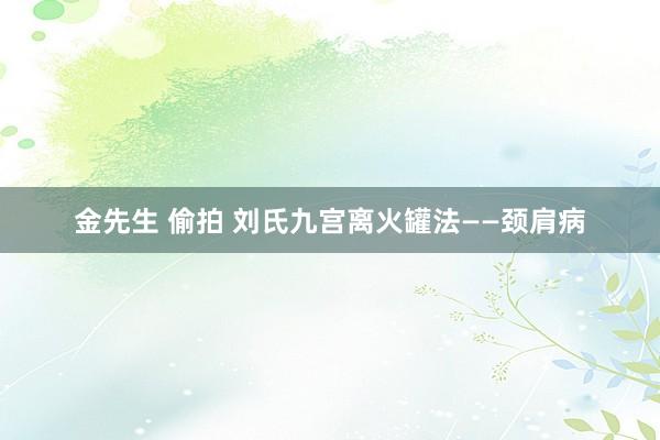 金先生 偷拍 刘氏九宫离火罐法——颈肩病