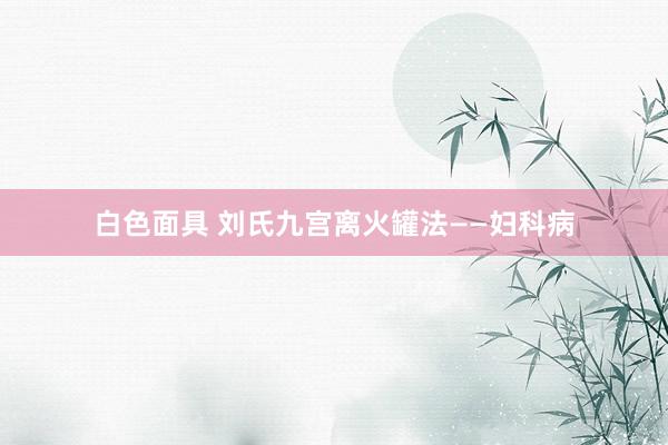 白色面具 刘氏九宫离火罐法——妇科病