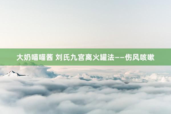 大奶喵喵酱 刘氏九宫离火罐法——伤风咳嗽