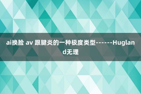 ai换脸 av 跟腱炎的一种极度类型------Hugland无理