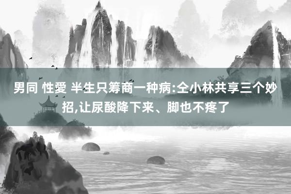 男同 性愛 半生只筹商一种病:仝小林共享三个妙招，让尿酸降下来、脚也不疼了