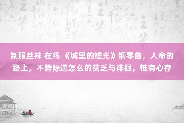 制服丝袜 在线 《城里的蟾光》钢琴曲，人命的路上，不管际遇怎么的贫乏与徘徊，惟有心存