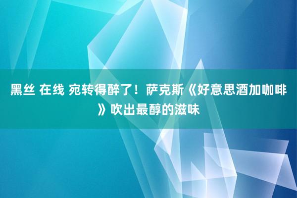黑丝 在线 宛转得醉了！萨克斯《好意思酒加咖啡》吹出最醇的滋味