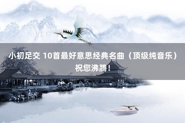 小初足交 10首最好意思经典名曲（顶级纯音乐）祝您沸腾！