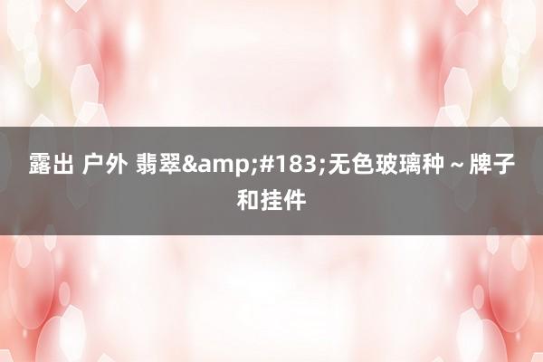 露出 户外 翡翠&#183;无色玻璃种～牌子和挂件