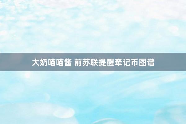 大奶喵喵酱 前苏联提醒牵记币图谱