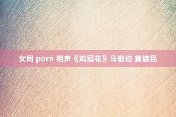 女同 porn 相声《鸡冠花》马敬伯 黄族民